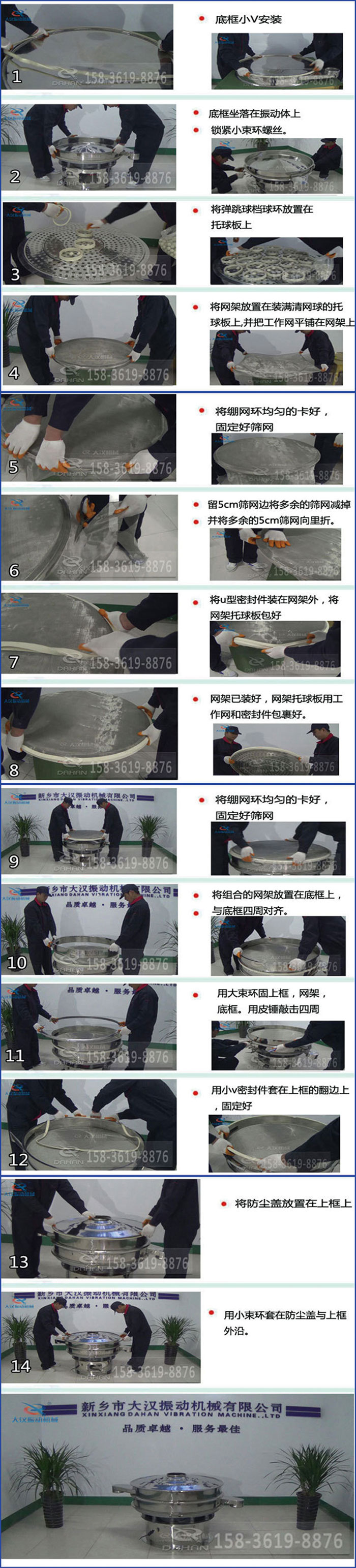 豆?jié){過濾振動(dòng)篩換網(wǎng)圖示：1，底框小V安裝，2，底框坐落在振動(dòng)體上，鎖緊小束環(huán)螺絲3，將彈跳球擋球環(huán)放置在托球板上4，將網(wǎng)架放置在裝滿清網(wǎng)球的托球板上，并把工作網(wǎng)平鋪在網(wǎng)架上。5，將繃網(wǎng)環(huán)均勻的卡好固定好篩網(wǎng)。6，留5cm篩網(wǎng)邊將多余的篩網(wǎng)減掉，并將多余的5cm篩網(wǎng)向里折。7，將U型密封件裝在網(wǎng)架外，將網(wǎng)架托球板包好。8，網(wǎng)架已裝好，網(wǎng)架托球板用工作網(wǎng)和密封件包裹好。9，將繃網(wǎng)均勻的卡好固定好篩網(wǎng)10，將組合的網(wǎng)架放置在底框上與底框四周對齊。11，用大束環(huán)固上框，網(wǎng)架，底框。用皮錘敲擊四周。12，用小V密封件套在上框的翻邊上，固定好。13，將防塵蓋放置在上框上。14，用小束環(huán)套在防塵蓋與上框沿。
