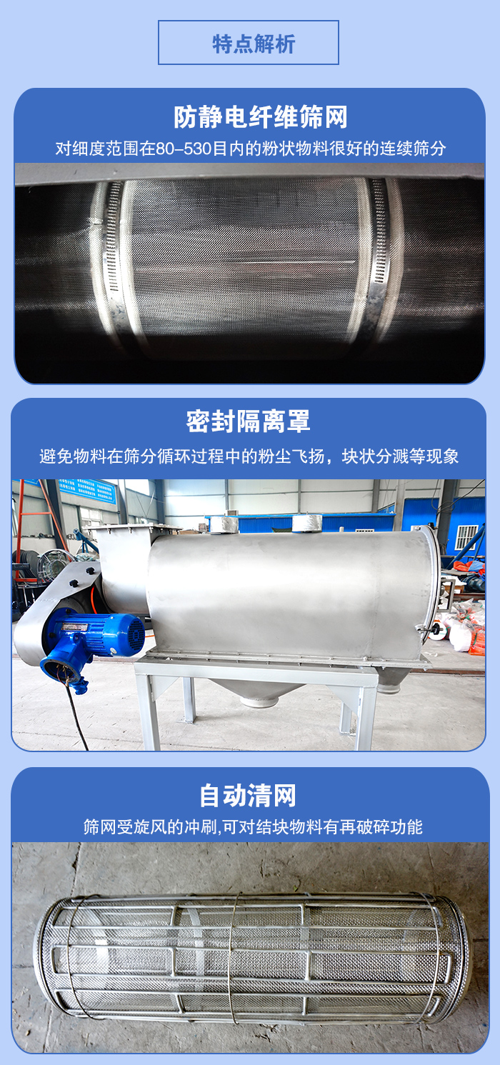 氣旋篩的特點：防靜電纖維篩網(wǎng):對細度范圍在80-530目內(nèi)的粉狀物料很好的連續(xù)篩分。密封隔離罩：避免物料在篩分循環(huán)過程中的粉塵飛揚，塊狀分濺等現(xiàn)象。自動清網(wǎng)，篩網(wǎng)受旋風(fēng)的沖刷，可對結(jié)塊物料有破碎功能。
